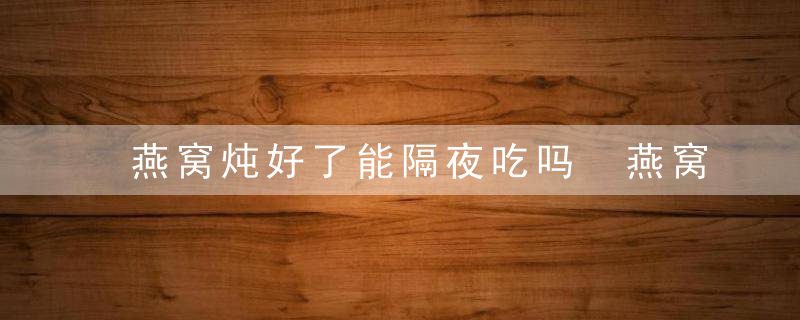 燕窝炖好了能隔夜吃吗 燕窝炖好了可以隔夜食用吗
